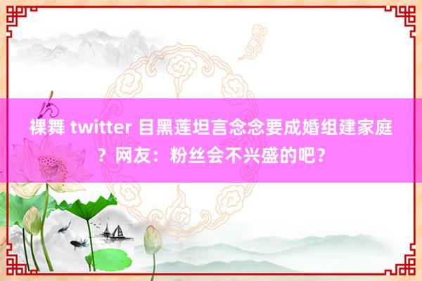 裸舞 twitter 目黑莲坦言念念要成婚组建家庭？网友：粉丝会不兴盛的吧？