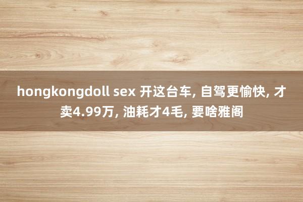 hongkongdoll sex 开这台车， 自驾更愉快， 才卖4.99万， 油耗才4毛， 要啥雅阁