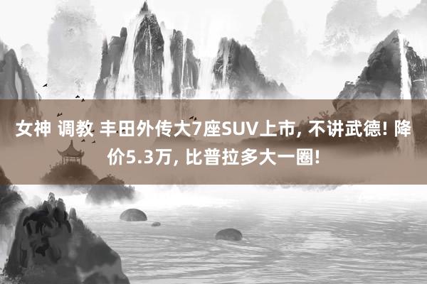 女神 调教 丰田外传大7座SUV上市， 不讲武德! 降价5.3万， 比普拉多大一圈!