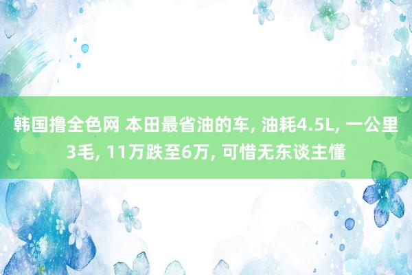 韩国撸全色网 本田最省油的车， 油耗4.5L， 一公里3毛， 11万跌至6万， 可惜无东谈主懂