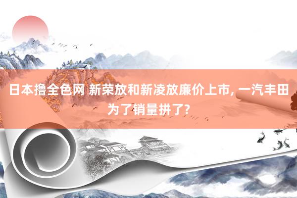 日本撸全色网 新荣放和新凌放廉价上市， 一汽丰田为了销量拼了?