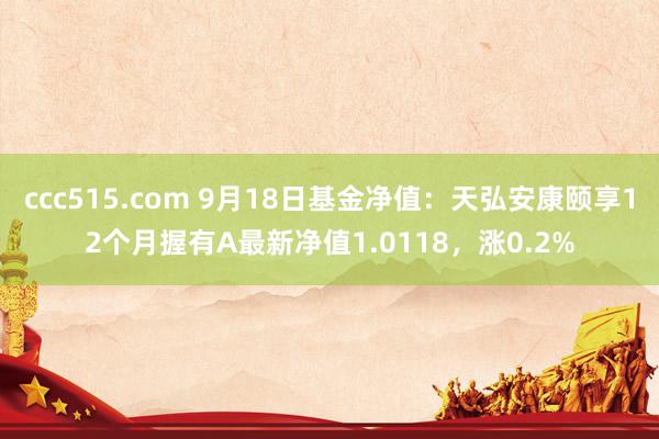 ccc515.com 9月18日基金净值：天弘安康颐享12个月握有A最新净值1.0118，涨0.2%