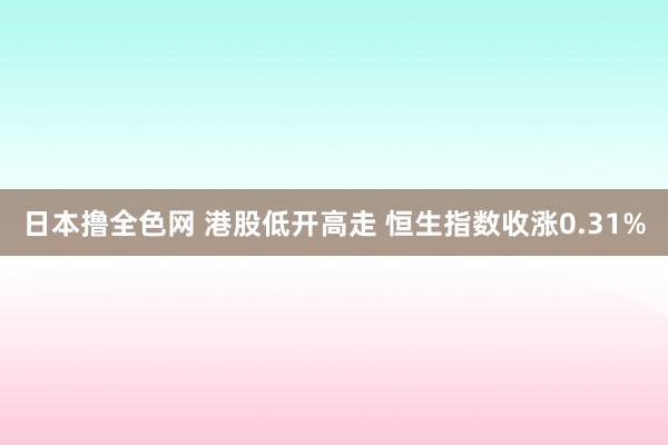 日本撸全色网 港股低开高走 恒生指数收涨0.31%