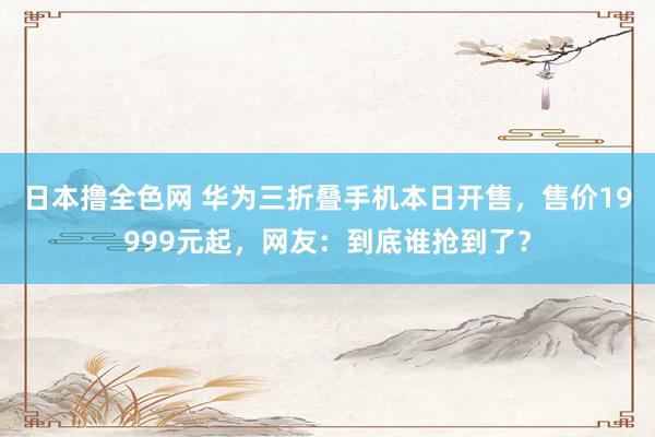 日本撸全色网 华为三折叠手机本日开售，售价19999元起，网友：到底谁抢到了？