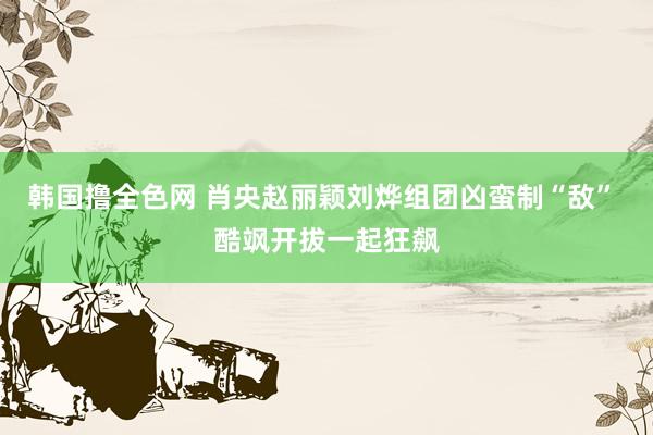 韩国撸全色网 肖央赵丽颖刘烨组团凶蛮制“敌” 酷飒开拔一起狂飙