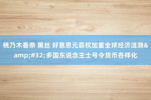 桃乃木香奈 黑丝 好意思元霸权加重全球经济涟漪&#32;多国东说念主士号令货币各样化