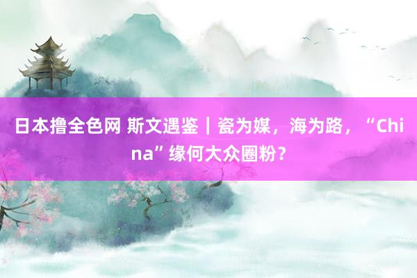 日本撸全色网 斯文遇鉴｜瓷为媒，海为路，“China”缘何大众圈粉？