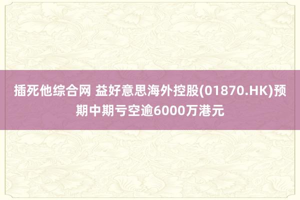 插死他综合网 益好意思海外控股(01870.HK)预期中期亏空逾6000万港元