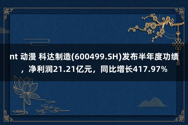 nt 动漫 科达制造(600499.SH)发布半年度功绩，净利润21.21亿元，同比增长417.97%