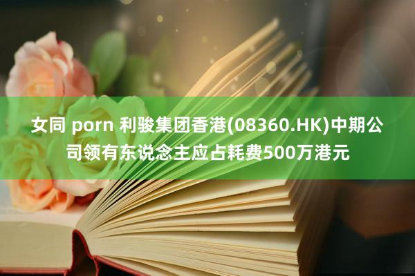 女同 porn 利骏集团香港(08360.HK)中期公司领有东说念主应占耗费500万港元