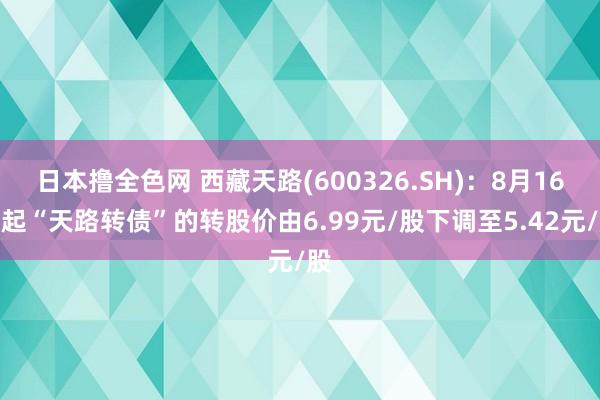 日本撸全色网 西藏天路(600326.SH)：8月16日起“天路转债”的转股价由6.99元/股下调至5.42元/股