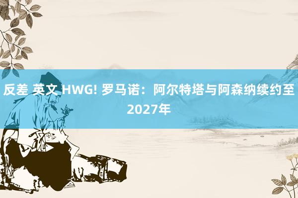 反差 英文 HWG! 罗马诺：阿尔特塔与阿森纳续约至2027年