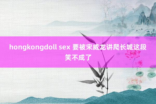 hongkongdoll sex 要被宋威龙讲爬长城这段笑不成了