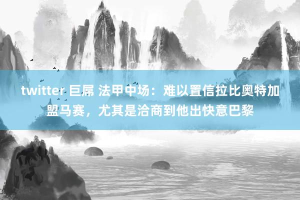 twitter 巨屌 法甲中场：难以置信拉比奥特加盟马赛，尤其是洽商到他出快意巴黎