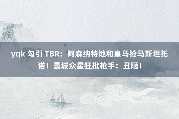 yqk 勾引 TBR：阿森纳特地和皇马抢马斯坦托诺！曼城众星狂批枪手：丑陋！