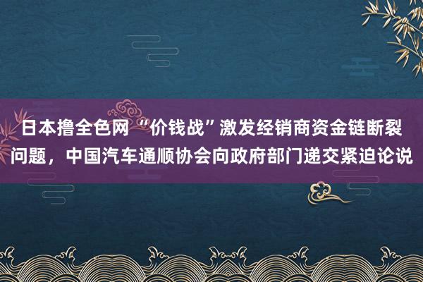 日本撸全色网 “价钱战”激发经销商资金链断裂问题，中国汽车通顺协会向政府部门递交紧迫论说