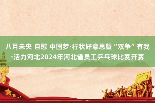 八月未央 自慰 中国梦·行状好意思暨“双争”有我·活力河北2024年河北省员工乒乓球比赛开赛