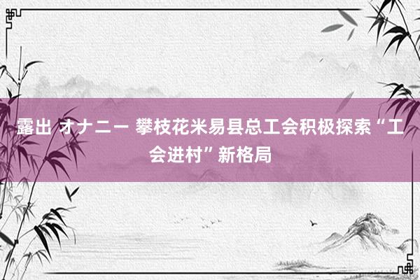 露出 オナニー 攀枝花米易县总工会积极探索“工会进村”新格局