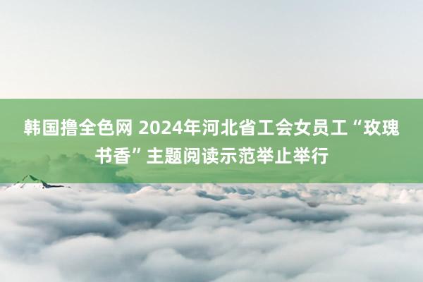 韩国撸全色网 2024年河北省工会女员工“玫瑰书香”主题阅读示范举止举行