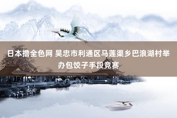 日本撸全色网 吴忠市利通区马莲渠乡巴浪湖村举办包饺子手段竞赛