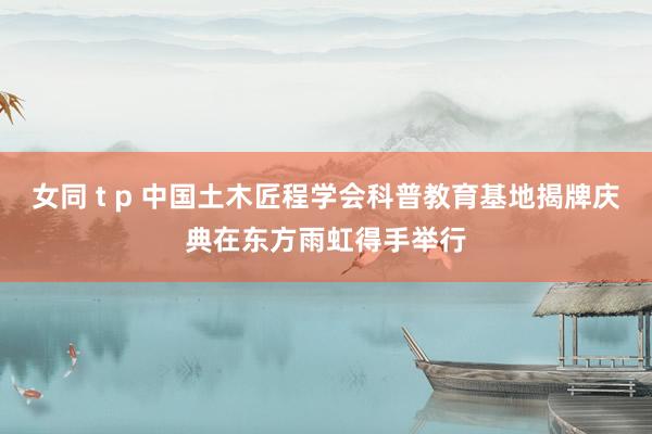 女同 t p 中国土木匠程学会科普教育基地揭牌庆典在东方雨虹得手举行