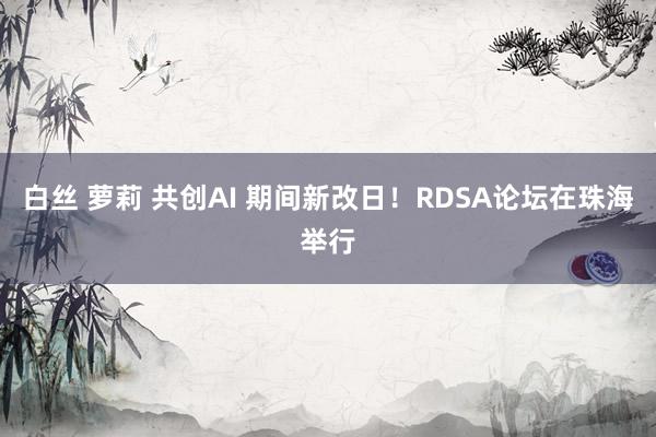 白丝 萝莉 共创AI 期间新改日！RDSA论坛在珠海举行