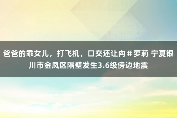 爸爸的乖女儿，打飞机，口交还让禸＃萝莉 宁夏银川市金凤区隔壁发生3.6级傍边地震