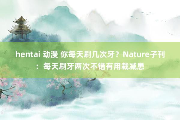 hentai 动漫 你每天刷几次牙？Nature子刊：每天刷牙两次不错有用裁减患