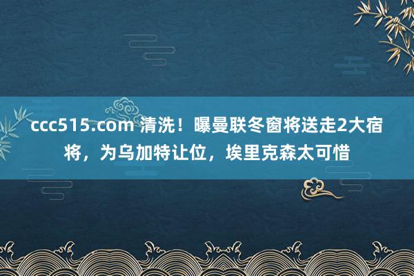 ccc515.com 清洗！曝曼联冬窗将送走2大宿将，为乌加特让位，埃里克森太可惜