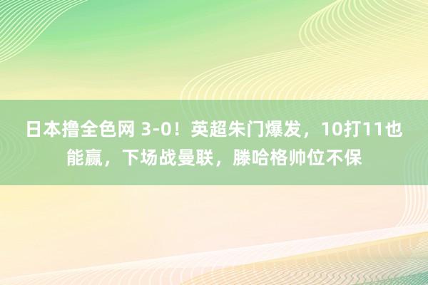 日本撸全色网 3-0！英超朱门爆发，10打11也能赢，下场战曼联，滕哈格帅位不保