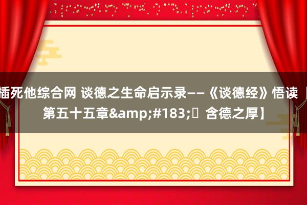 插死他综合网 谈德之生命启示录——《谈德经》悟读【第五十五章&#183;​含德之厚】