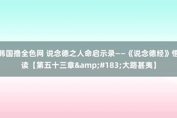 韩国撸全色网 说念德之人命启示录——《说念德经》悟读【第五十三章&#183;大路甚夷】