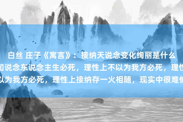 白丝 庄子《寓言》：接纳天说念变化绚丽是什么？存一火不雅！理性上知说念东说念主生必死，理性上不以为我方必死，理性上接纳存一火相随，现实中很难偷只怕死