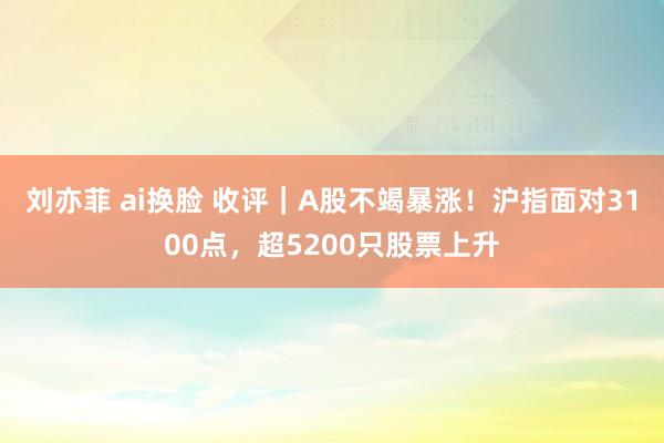 刘亦菲 ai换脸 收评｜A股不竭暴涨！沪指面对3100点，超5200只股票上升