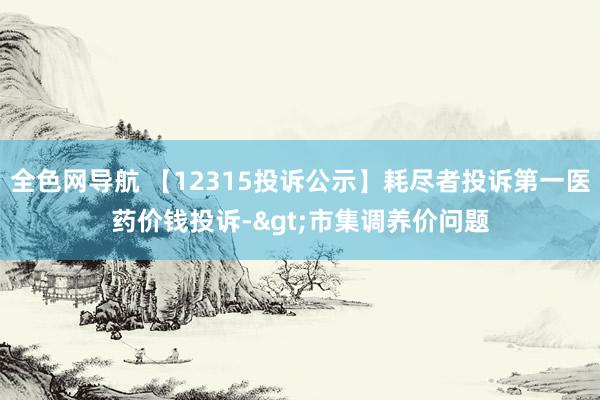 全色网导航 【12315投诉公示】耗尽者投诉第一医药价钱投诉->市集调养价问题