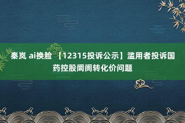 秦岚 ai换脸 【12315投诉公示】滥用者投诉国药控股阛阓转化价问题