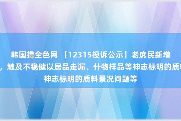 韩国撸全色网 【12315投诉公示】老庶民新增2件投诉公示，触及不稳健以居品走漏、什物样品等神志标明的质料景况问题等