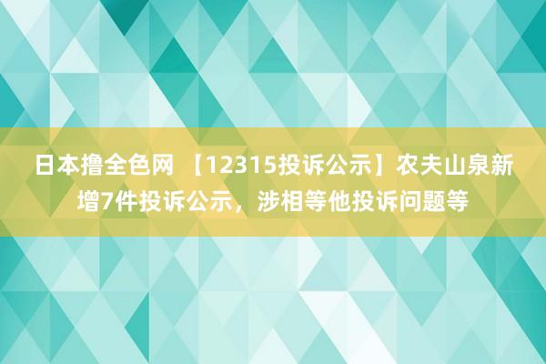 日本撸全色网 【12315投诉公示】农夫山泉新增7件投诉公示，涉相等他投诉问题等