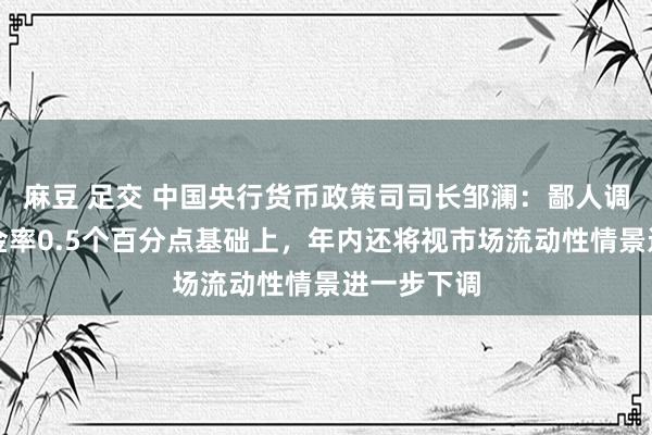 麻豆 足交 中国央行货币政策司司长邹澜：鄙人调进款准备金率0.5个百分点基础上，年内还将视市场流动性情景进一步下调