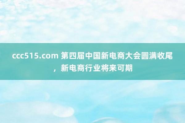 ccc515.com 第四届中国新电商大会圆满收尾，新电商行业将来可期