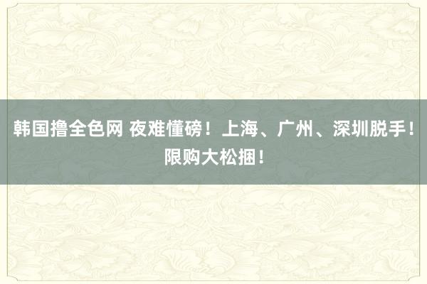 韩国撸全色网 夜难懂磅！上海、广州、深圳脱手！限购大松捆！