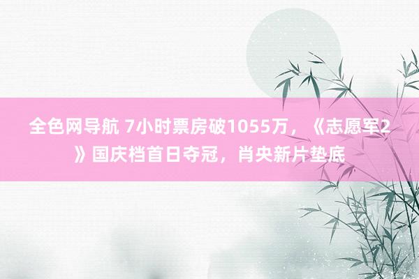 全色网导航 7小时票房破1055万，《志愿军2》国庆档首日夺冠，肖央新片垫底