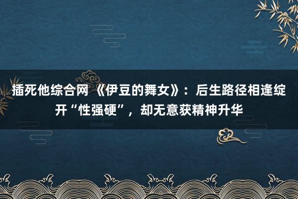 插死他综合网 《伊豆的舞女》：后生路径相逢绽开“性强硬”，却无意获精神升华