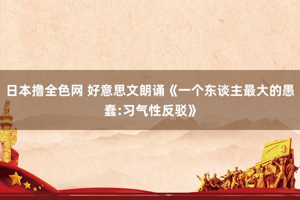 日本撸全色网 好意思文朗诵《一个东谈主最大的愚蠢:习气性反驳》