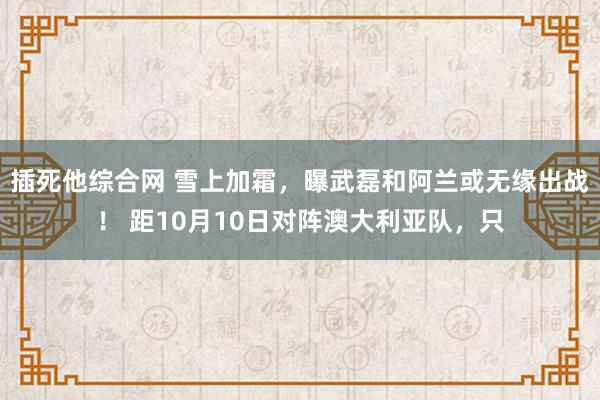 插死他综合网 雪上加霜，曝武磊和阿兰或无缘出战！ 距10月10日对阵澳大利亚队，只