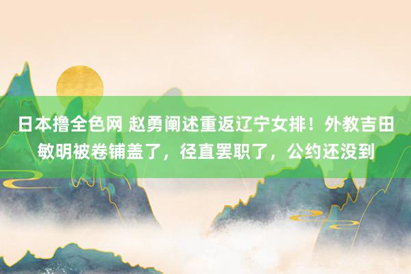 日本撸全色网 赵勇阐述重返辽宁女排！外教吉田敏明被卷铺盖了，径直罢职了，公约还没到