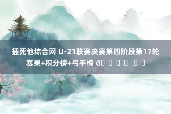 插死他综合网 U-21联赛决赛第四阶段第17轮赛果+积分榜+弓手榜 🎙️ ​​