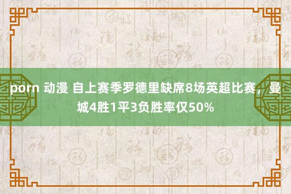 porn 动漫 自上赛季罗德里缺席8场英超比赛，曼城4胜1平3负胜率仅50%