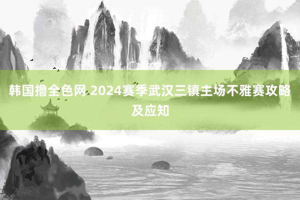 韩国撸全色网 2024赛季武汉三镇主场不雅赛攻略及应知