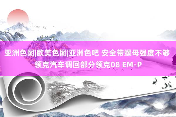 亚洲色图|欧美色图|亚洲色吧 安全带螺母强度不够 领克汽车调回部分领克08 EM-P